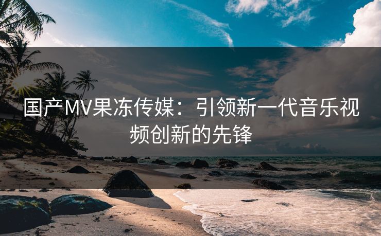 国产MV果冻传媒：引领新一代音乐视频创新的先锋