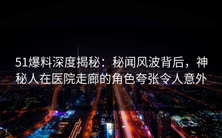 51爆料深度揭秘：秘闻风波背后，神秘人在医院走廊的角色夸张令人意外