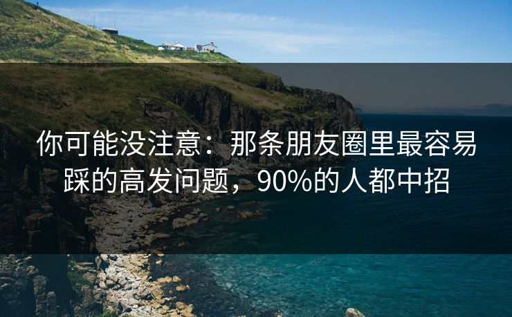 你可能没注意：那条朋友圈里最容易踩的高发问题，90%的人都中招