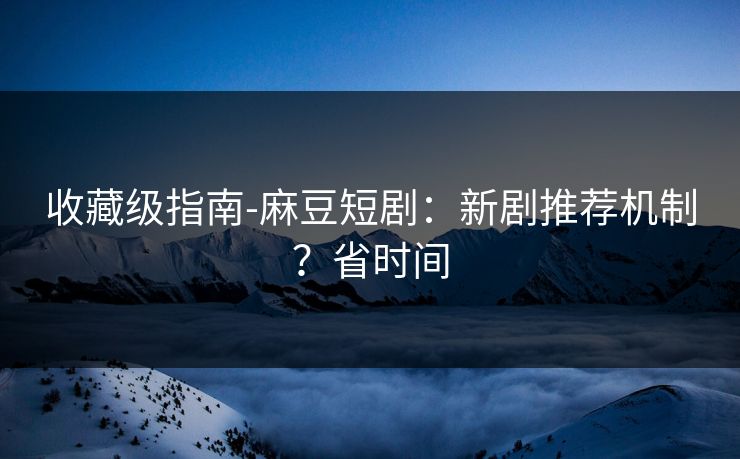 收藏级指南-麻豆短剧：新剧推荐机制？省时间