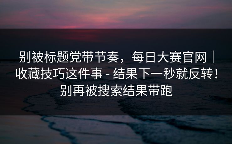 别被标题党带节奏，每日大赛官网｜收藏技巧这件事 - 结果下一秒就反转！别再被搜索结果带跑
