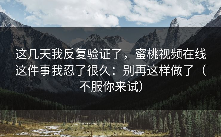 这几天我反复验证了，蜜桃视频在线这件事我忍了很久：别再这样做了（不服你来试）