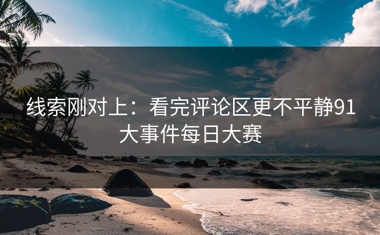 线索刚对上：看完评论区更不平静91大事件每日大赛