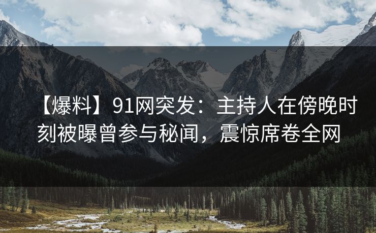【爆料】91网突发：主持人在傍晚时刻被曝曾参与秘闻，震惊席卷全网