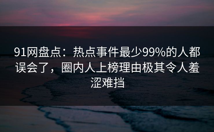 91网盘点：热点事件最少99%的人都误会了，圈内人上榜理由极其令人羞涩难挡