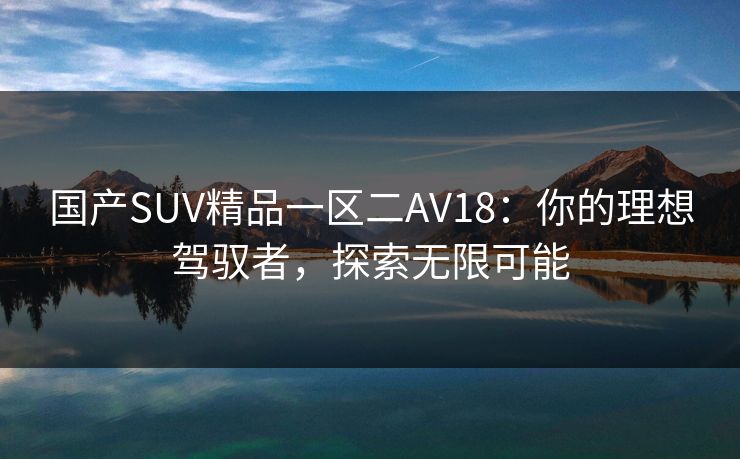 国产SUV精品一区二AV18：你的理想驾驭者，探索无限可能