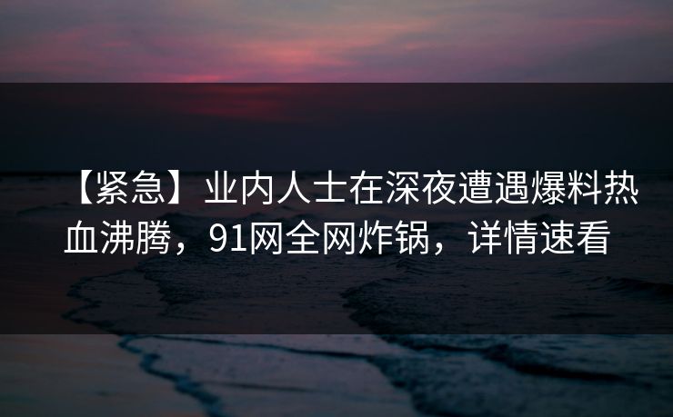 【紧急】业内人士在深夜遭遇爆料热血沸腾,91网全网炸锅,详情速看 【紧急】业内人士在深夜遭遇爆料热血沸腾,91网全网炸锅,详情速看