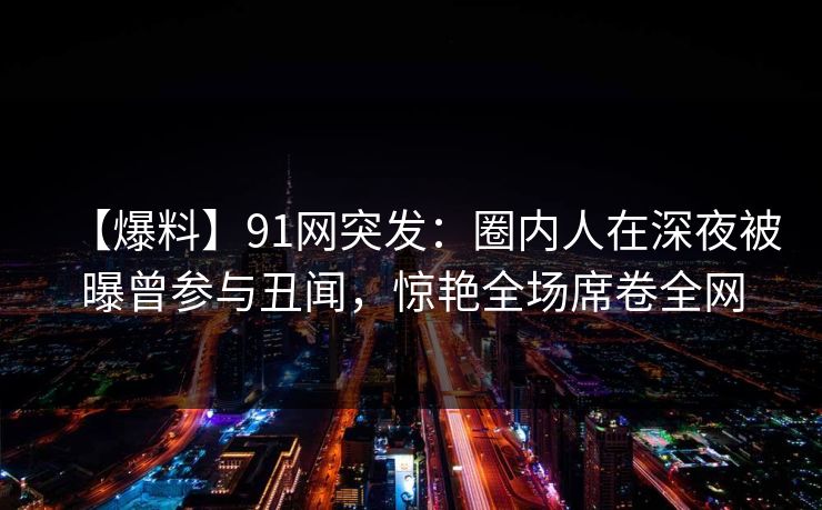 【爆料】91网突发：圈内人在深夜被曝曾参与丑闻，惊艳全场席卷全网