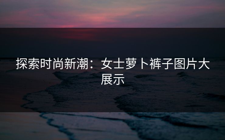 探索时尚新潮:女士萝卜裤子图片大展示 探索时尚新潮:女士萝卜裤子图片大展示