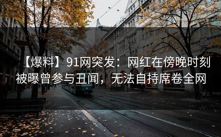 【爆料】91网突发：网红在傍晚时刻被曝曾参与丑闻，无法自持席卷全网