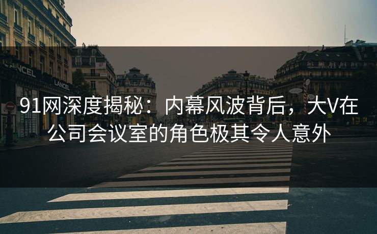 91网深度揭秘：内幕风波背后，大V在公司会议室的角色极其令人意外