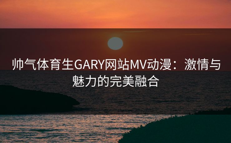 帅气体育生GARY网站MV动漫:激情与魅力的完美融合 帅气体育生GARY网站MV动漫:激情与魅力的完美融合