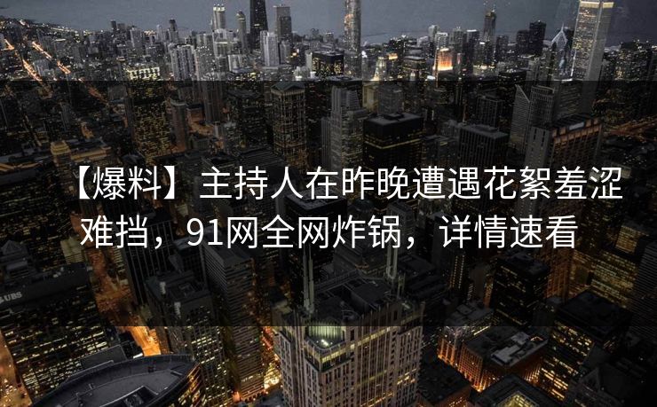 【爆料】主持人在昨晚遭遇花絮羞涩难挡，91网全网炸锅，详情速看