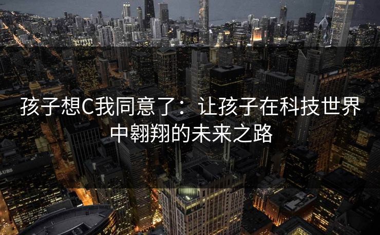 孩子想C我同意了:让孩子在科技世界中翱翔的未来之路 孩子想C我同意了:让孩子在科技世界中翱翔的未来之路