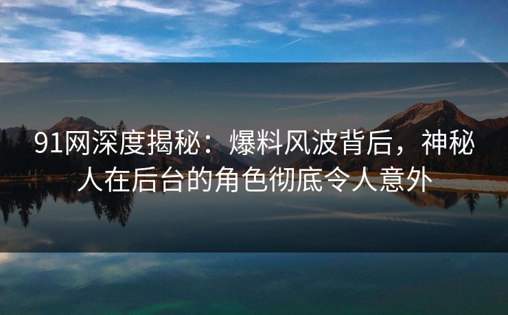 91网深度揭秘:爆料风波背后,神秘人在后台的角色彻底令人意外 91网深度揭秘:爆料风波背后,神秘人在后台的角色彻底令人意外