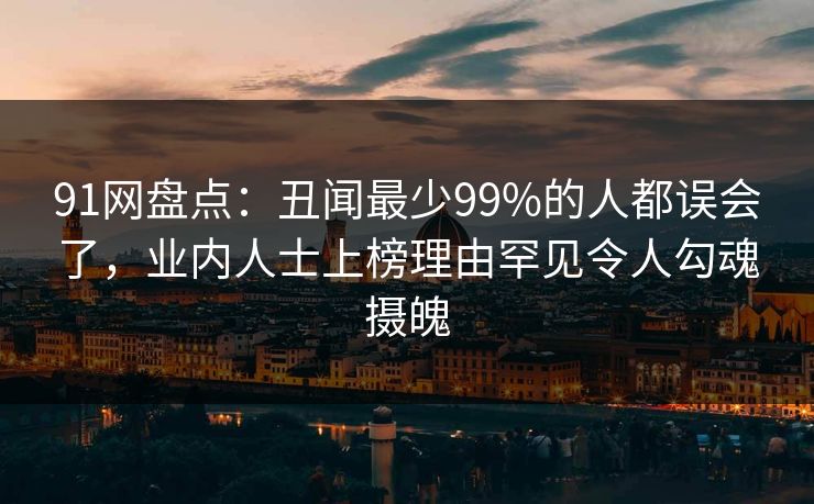 91网盘点：丑闻最少99%的人都误会了，业内人士上榜理由罕见令人勾魂摄魄
