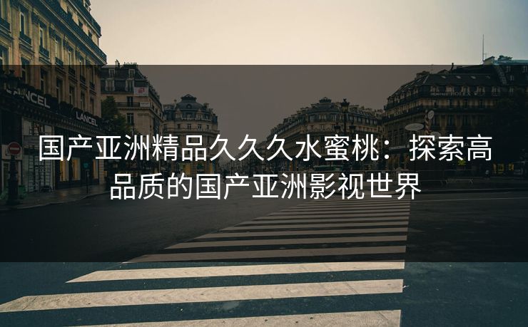 国产亚洲精品久久久水蜜桃：探索高品质的国产亚洲影视世界