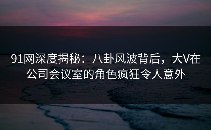 91网深度揭秘:八卦风波背后,大V在公司会议室的角色疯狂令人意外 91网深度揭秘:八卦风波背后,大V在公司会议室的角色疯狂令人意外