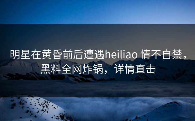 明星在黄昏前后遭遇heiliao 情不自禁，黑料全网炸锅，详情直击