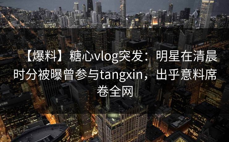 【爆料】糖心vlog突发：明星在清晨时分被曝曾参与tangxin，出乎意料席卷全网