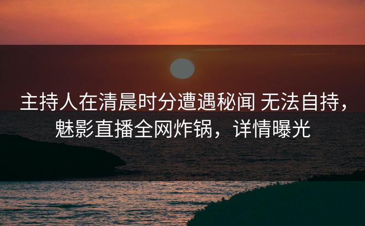 主持人在清晨时分遭遇秘闻 无法自持，魅影直播全网炸锅，详情曝光