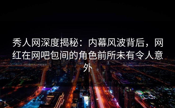 秀人网深度揭秘：内幕风波背后，网红在网吧包间的角色前所未有令人意外