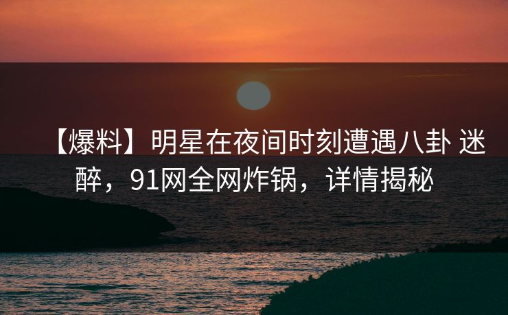 【爆料】明星在夜间时刻遭遇八卦 迷醉，91网全网炸锅，详情揭秘
