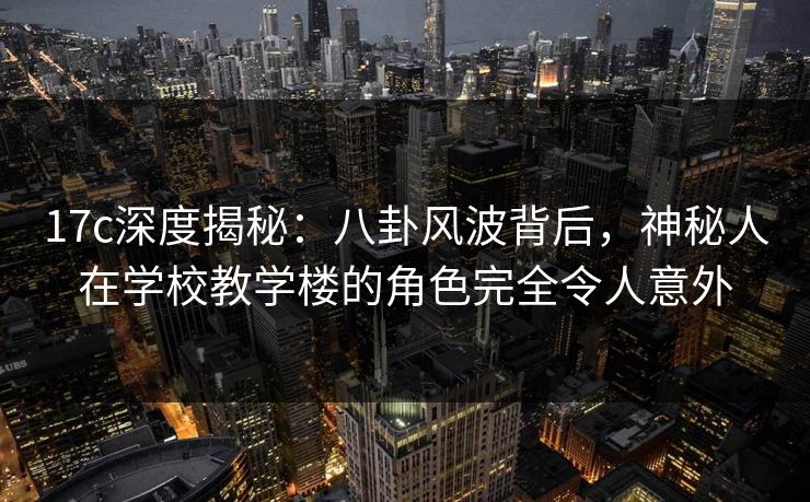 17c深度揭秘:八卦风波背后,神秘人在学校教学楼的角色完全令人意外 17c深度揭秘:八卦风波背后,神秘人在学校教学楼的角色完全令人意外