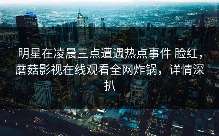 明星在凌晨三点遭遇热点事件 脸红,蘑菇影视在线观看全网炸锅,详情深扒 明星在凌晨三点遭遇热点事件 脸红,蘑菇影视在线观看全网炸锅,详情深扒