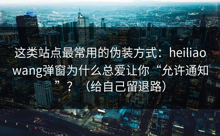 这类站点最常用的伪装方式：heiliaowang弹窗为什么总爱让你“允许通知”？（给自己留退路）