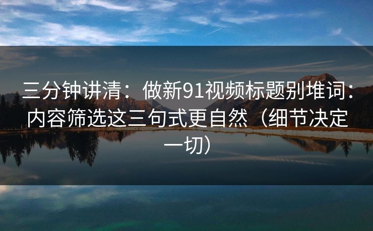 三分钟讲清：做新91视频标题别堆词：内容筛选这三句式更自然（细节决定一切）