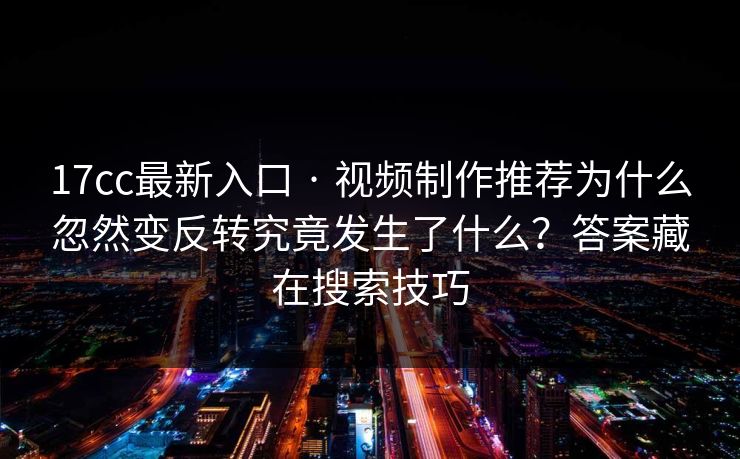 17cc最新入口 · 视频制作推荐为什么忽然变反转究竟发生了什么？答案藏在搜索技巧