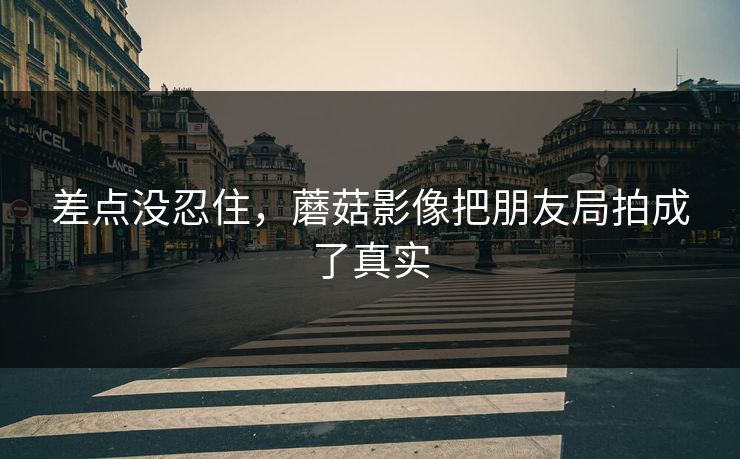 差点没忍住,蘑菇影像把朋友局拍成了真实 差点没忍住,蘑菇影像把朋友局拍成了真实